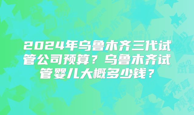 2024年乌鲁木齐三代试管公司预算?乌鲁木齐试管婴儿大概多少钱?