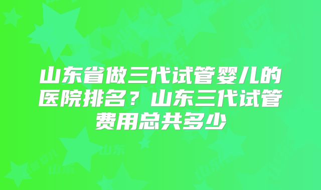 山东省做三代试管婴儿的医院排名？山东三代试管费用总共多少