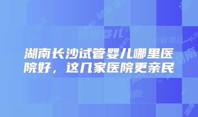 湖南长沙试管婴儿哪里医院好,这几家医院更亲民
