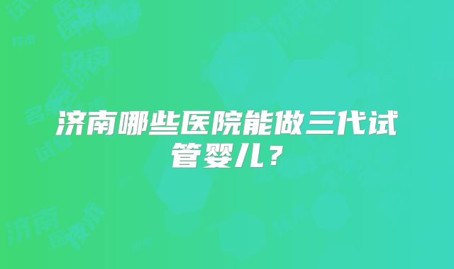 济南哪些医院能做三代试管婴儿？