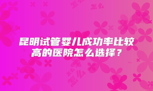 昆明试管婴儿成功率比较高的医院怎么选择?