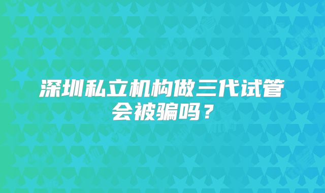 深圳私立机构做三代试管会被骗吗？