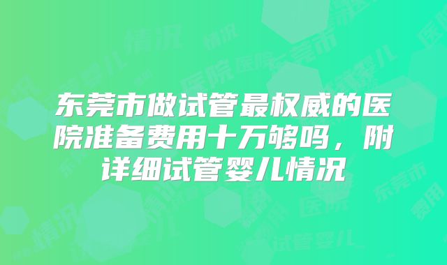 东莞市做试管最权威的医院准备费用十万够吗，附详细试管婴儿情况
