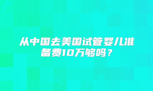 从中国去美国试管婴儿准备费10万够吗？