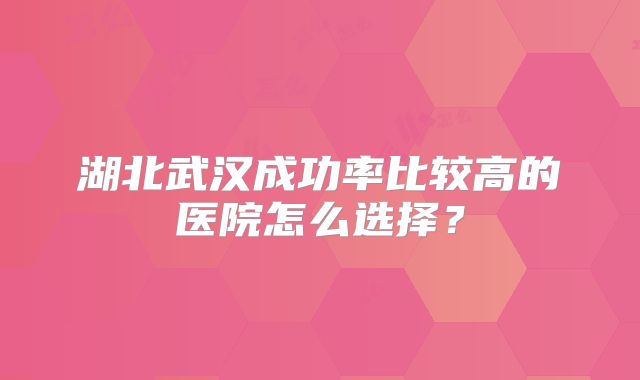 湖北武汉成功率比较高的医院怎么选择？