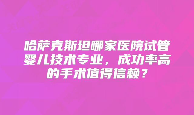 哈萨克斯坦哪家医院试管婴儿技术专业,成功率高的手术值得信赖?