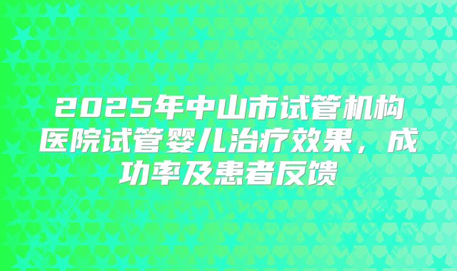 2025年中山市试管机构医院试管婴儿治疗效果，成功率及患者反馈