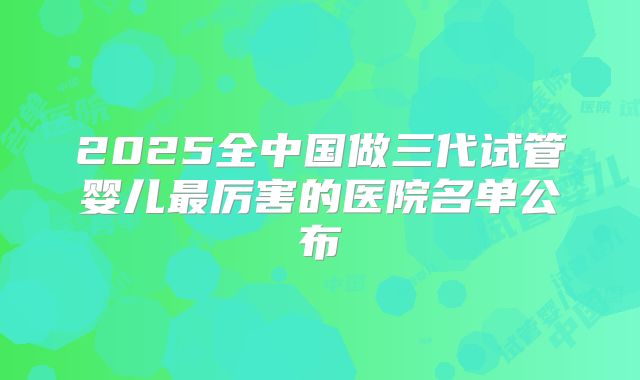 2025全中国做三代试管婴儿最厉害的医院名单公布