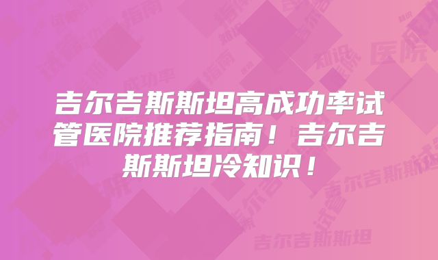吉尔吉斯斯坦高成功率试管医院推荐指南!吉尔吉斯斯坦冷知识!