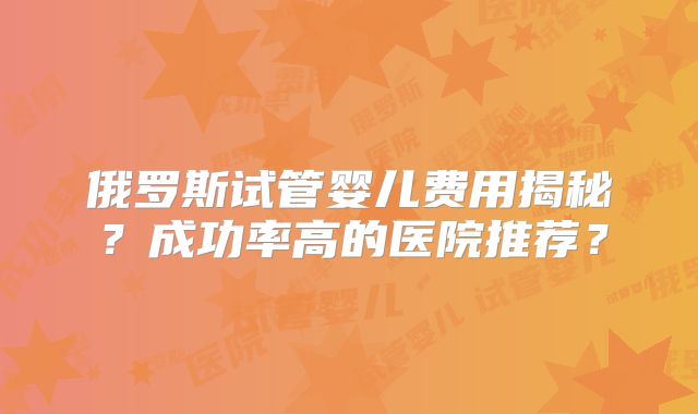 俄罗斯试管婴儿费用揭秘？成功率高的医院推荐？