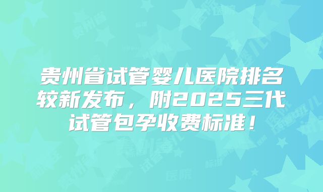 贵州省试管婴儿医院排名较新发布，附2025三代试管包孕收费标准！
