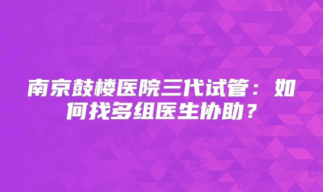 南京鼓楼医院三代试管：如何找多组医生协助？