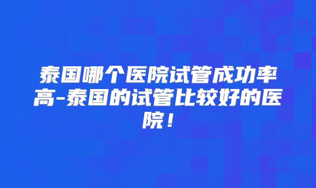 泰国哪个医院试管成功率高-泰国的试管比较好的医院！