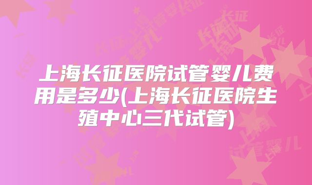 上海长征医院试管婴儿费用是多少(上海长征医院生殖中心三代试管)