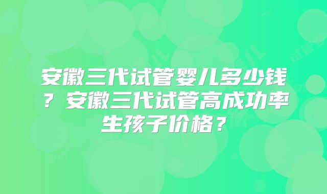 安徽三代试管婴儿多少钱？安徽三代试管高成功率生孩子价格？