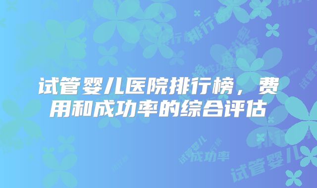 试管婴儿医院排行榜,费用和成功率的综合评估