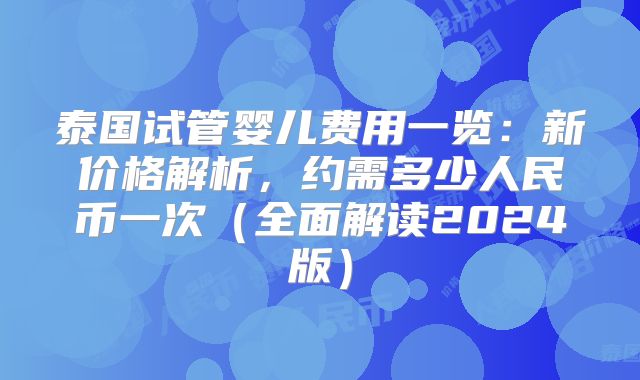泰国试管婴儿费用一览:新价格解析,约需多少人民币一次(全面解读2024版)