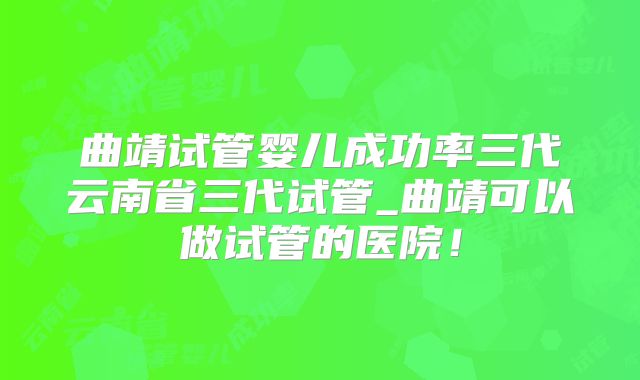 曲靖试管婴儿成功率三代云南省三代试管_曲靖可以做试管的医院！