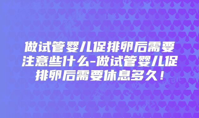 做试管婴儿促排卵后需要注意些什么-做试管婴儿促排卵后需要休息多久!