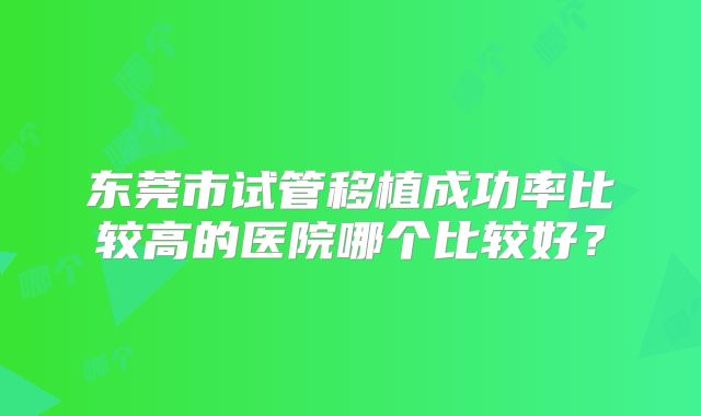 东莞市试管移植成功率比较高的医院哪个比较好？