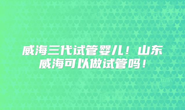 威海三代试管婴儿！山东威海可以做试管吗！