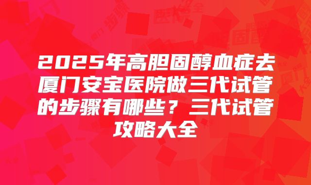 2025年高胆固醇血症去厦门安宝医院做三代试管的步骤有哪些?三代试管攻略大全