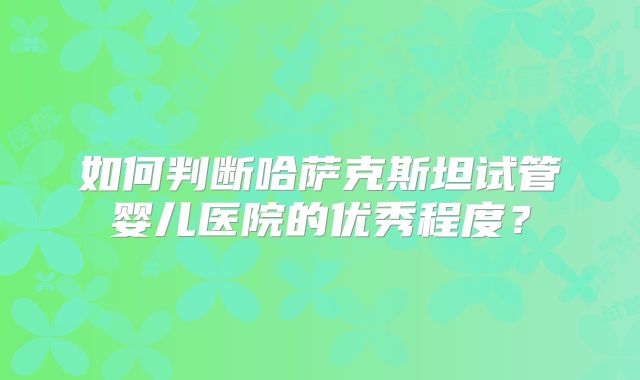 如何判断哈萨克斯坦试管婴儿医院的优秀程度？