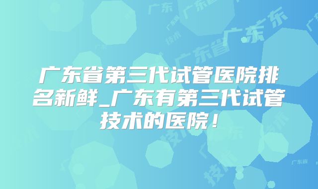 广东省第三代试管医院排名新鲜_广东有第三代试管技术的医院!