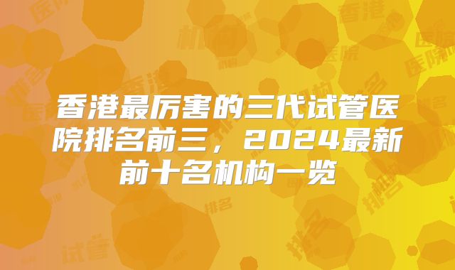 香港最厉害的三代试管医院排名前三，2024最新前十名机构一览