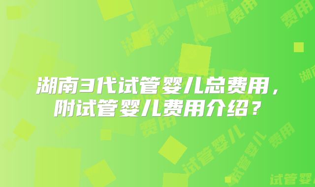 湖南3代试管婴儿总费用，附试管婴儿费用介绍？