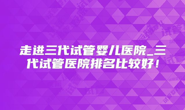 走进三代试管婴儿医院_三代试管医院排名比较好！