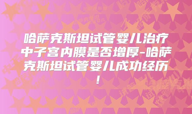 哈萨克斯坦试管婴儿治疗中子宫内膜是否增厚-哈萨克斯坦试管婴儿成功经历!