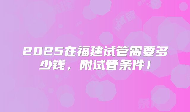 2025在福建试管需要多少钱,附试管条件!