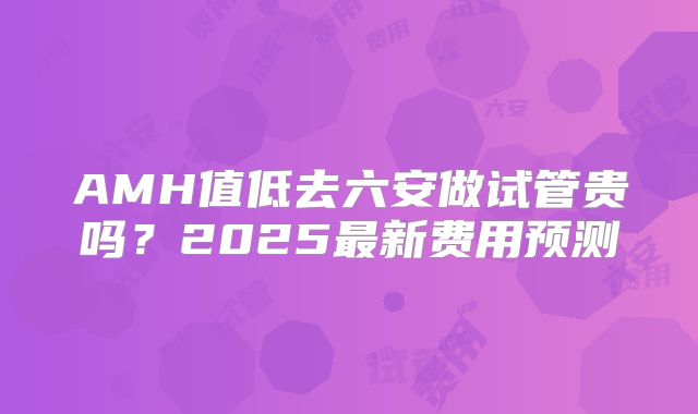 AMH值低去六安做试管贵吗？2025最新费用预测