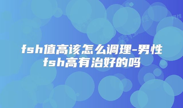 fsh值高该怎么调理-男性fsh高有治好的吗