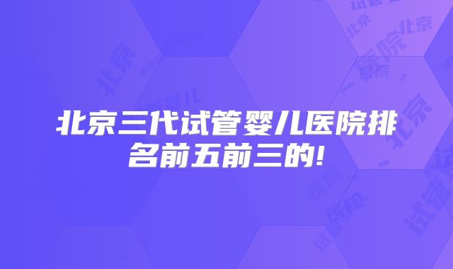 北京三代试管婴儿医院排名前五前三的!