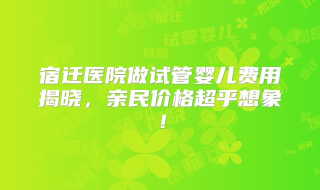 宿迁医院做试管婴儿费用揭晓,亲民价格超乎想象!