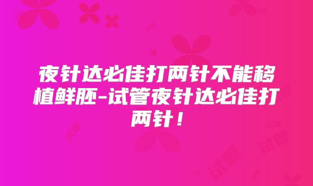 夜针达必佳打两针不能移植鲜胚-试管夜针达必佳打两针!