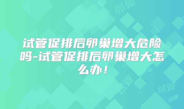 试管促排后卵巢增大危险吗-试管促排后卵巢增大怎么办！