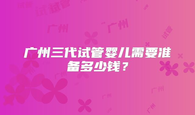 广州三代试管婴儿需要准备多少钱？