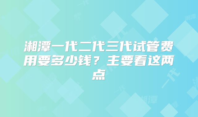 湘潭一代二代三代试管费用要多少钱？主要看这两点