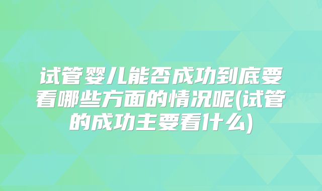 试管婴儿能否成功到底要看哪些方面的情况呢(试管的成功主要看什么)