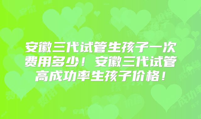 安徽三代试管生孩子一次费用多少！安徽三代试管高成功率生孩子价格！