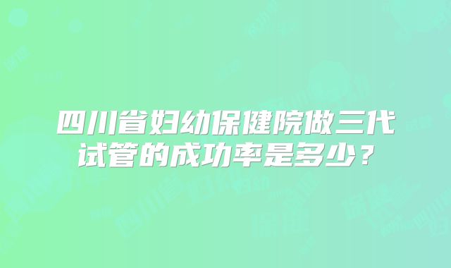 四川省妇幼保健院做三代试管的成功率是多少？