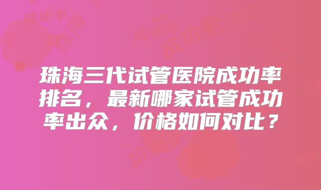 珠海三代试管医院成功率排名，最新哪家试管成功率出众，价格如何对比？