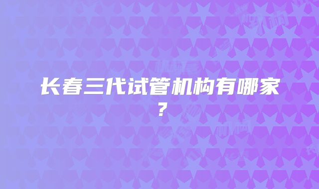 长春三代试管机构有哪家？