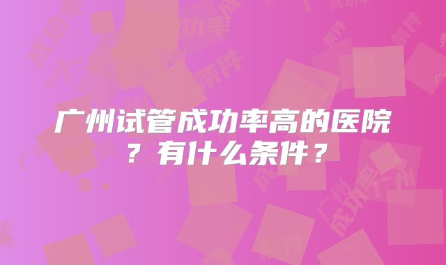广州试管成功率高的医院?有什么条件?