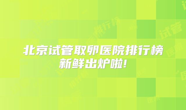 北京试管取卵医院排行榜新鲜出炉啦!
