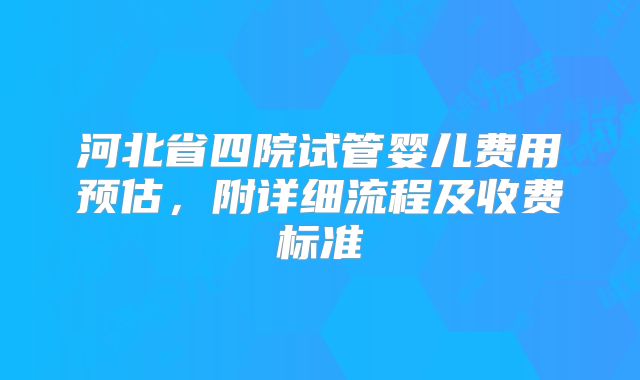 河北省四院试管婴儿费用预估,附详细流程及收费标准