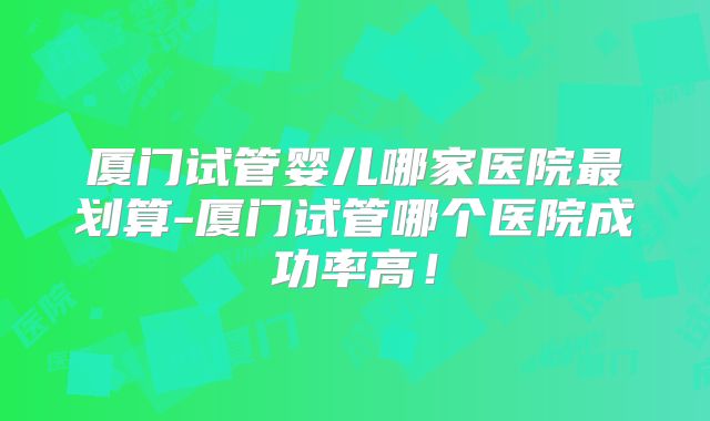 厦门试管婴儿哪家医院最划算-厦门试管哪个医院成功率高！